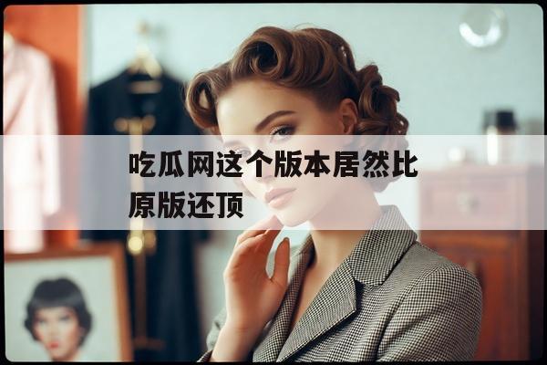 吃瓜网这个版本居然比原版还顶