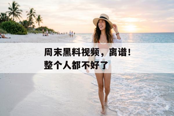周末黑料视频，离谱！整个人都不好了