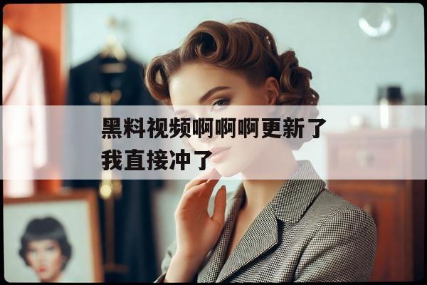 黑料视频啊啊啊更新了我直接冲了